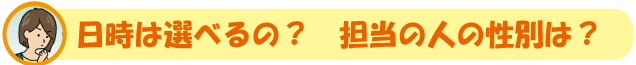 日時は選べるの? 担当の人の性別は?